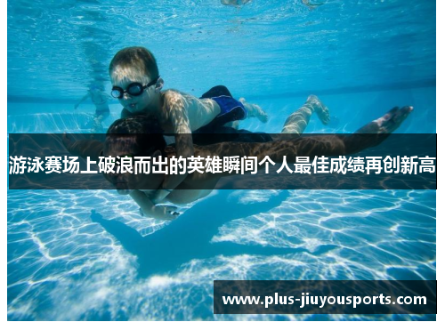 游泳赛场上破浪而出的英雄瞬间个人最佳成绩再创新高