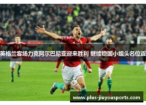 英格兰客场力克阿尔巴尼亚迎来胜利 继续稳固小组头名位置