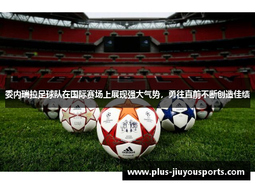 委内瑞拉足球队在国际赛场上展现强大气势，勇往直前不断创造佳绩