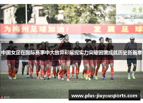 中国女足在国际赛事中大放异彩展现实力突破困境成就历史新篇章